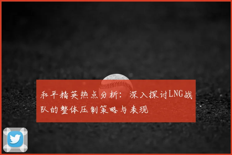 和平精英热点分析：深入探讨LNG战队的整体压制策略与表现