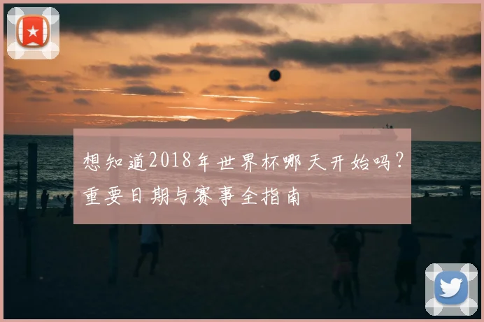 想知道2018年世界杯哪天开始吗?重要日期与赛事全指南