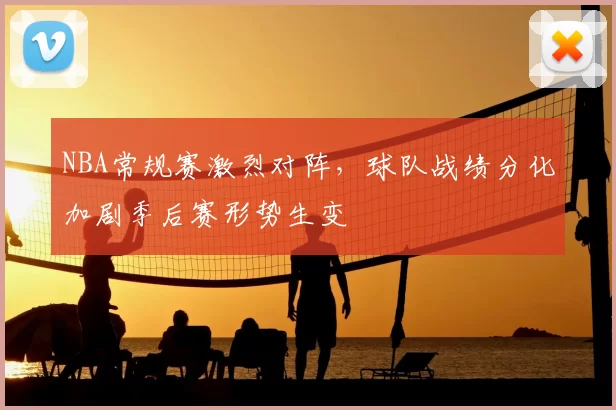 NBA常规赛激烈对阵，球队战绩分化加剧季后赛形势生变