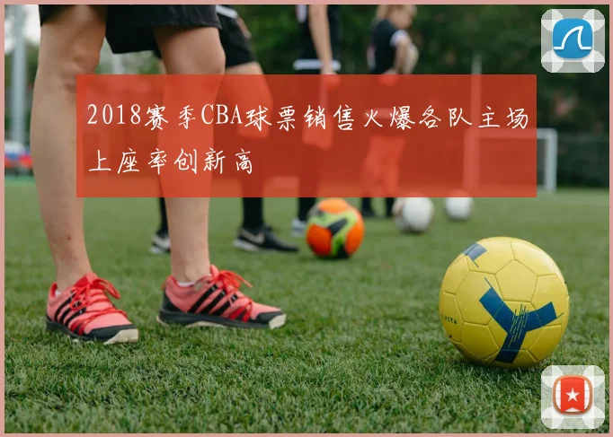 2018赛季CBA球票销售火爆各队主场上座率创新高
