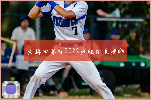 女排世界杯2022分组结果揭晓