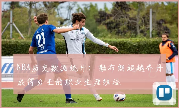 NBA历史数据统计：勒布朗超越乔丹成得分王的职业生涯轨迹