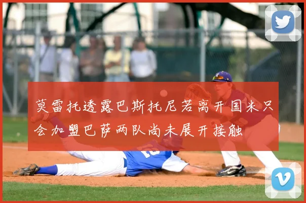 莫雷托透露巴斯托尼若离开国米只会加盟巴萨两队尚未展开接触