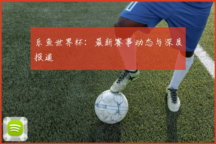 乐鱼世界杯:最新赛事动态与深度报道