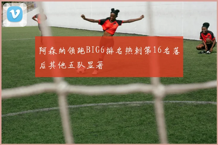 阿森纳领跑BIG6排名热刺第16名落后其他五队显著