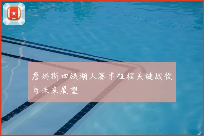 詹姆斯回顾湖人赛季征程关键战役与未来展望