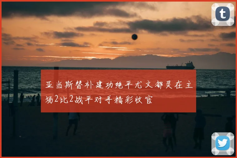 亚当斯替补建功绝平尤文都灵在主场2比2战平对手精彩收官