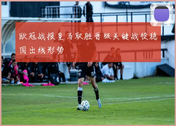 欧冠战报皇马取胜晋级关键战役稳固出线形势