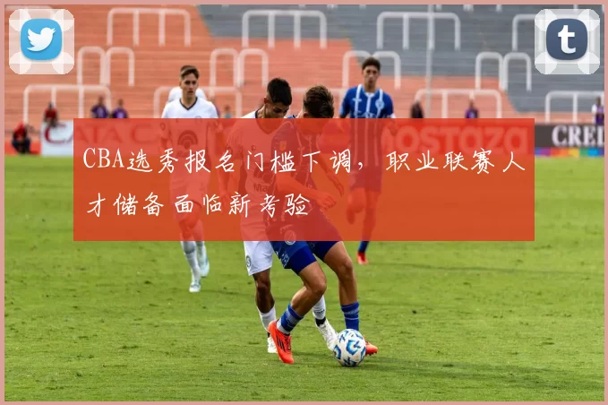 CBA选秀报名门槛下调，职业联赛人才储备面临新考验