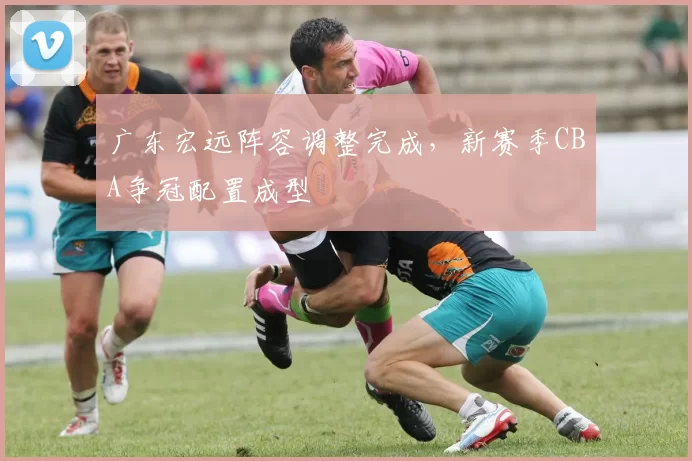 广东宏远阵容调整完成，新赛季CBA争冠配置成型