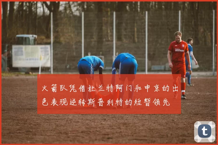 火箭队凭借杜兰特阿门和申京的出色表现逆转斯普利特的短暂领先