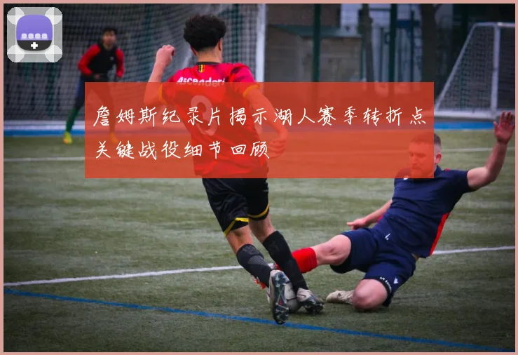 詹姆斯纪录片揭示湖人赛季转折点关键战役细节回顾
