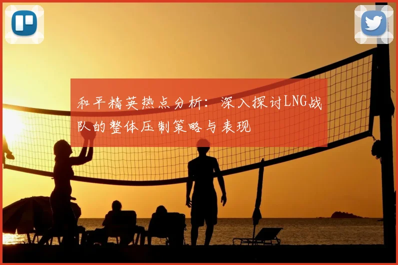 和平精英热点分析：深入探讨LNG战队的整体压制策略与表现