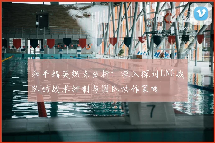 和平精英热点分析：深入探讨LNG战队的战术控制与团队协作策略