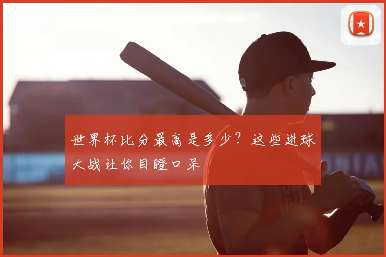 世界杯比分最高是多少？这些进球大战让你目瞪口呆