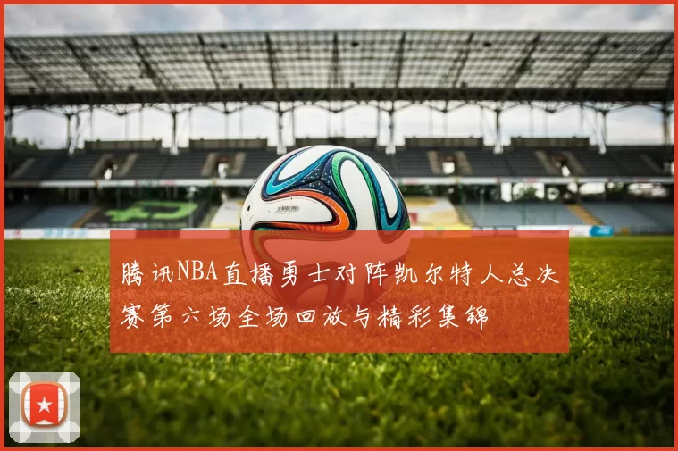 腾讯NBA直播勇士对阵凯尔特人总决赛第六场全场回放与精彩集锦