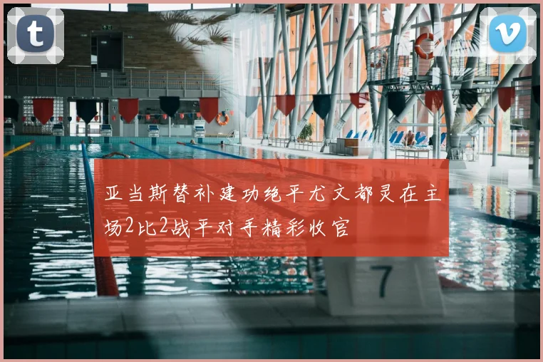 亚当斯替补建功绝平尤文都灵在主场2比2战平对手精彩收官