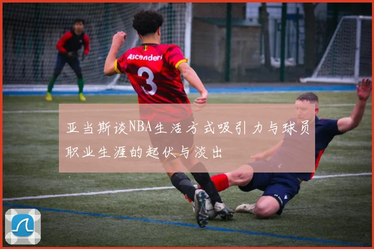 亚当斯谈NBA生活方式吸引力与球员职业生涯的起伏与淡出