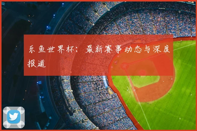 乐鱼世界杯:最新赛事动态与深度报道
