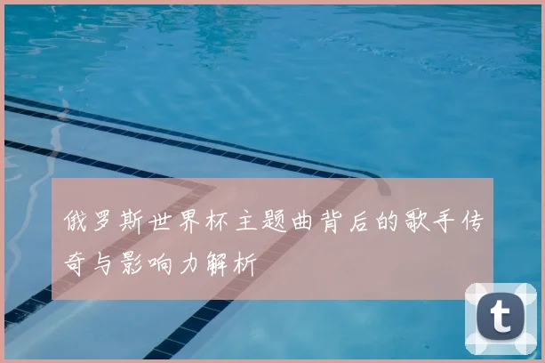 俄罗斯世界杯主题曲背后的歌手传奇与影响力解析