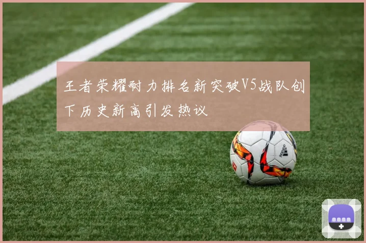 王者荣耀耐力排名新突破V5战队创下历史新高引发热议