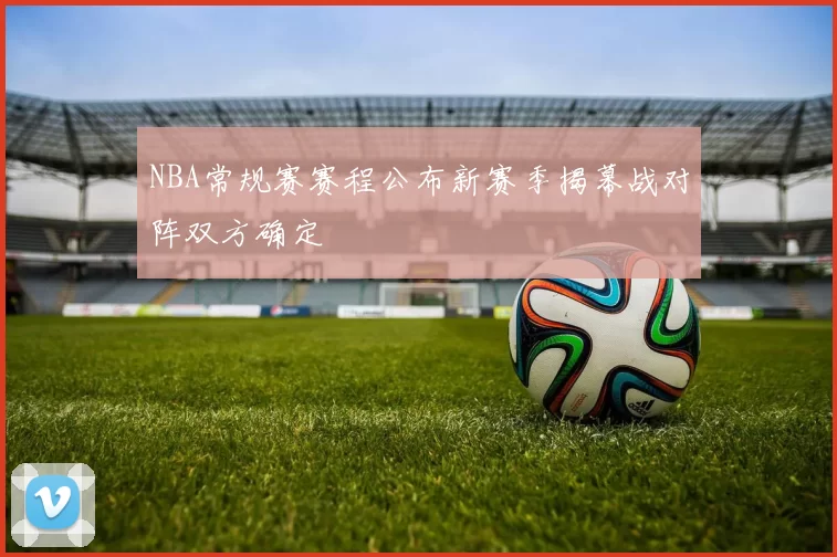 NBA常规赛赛程公布新赛季揭幕战对阵双方确定
