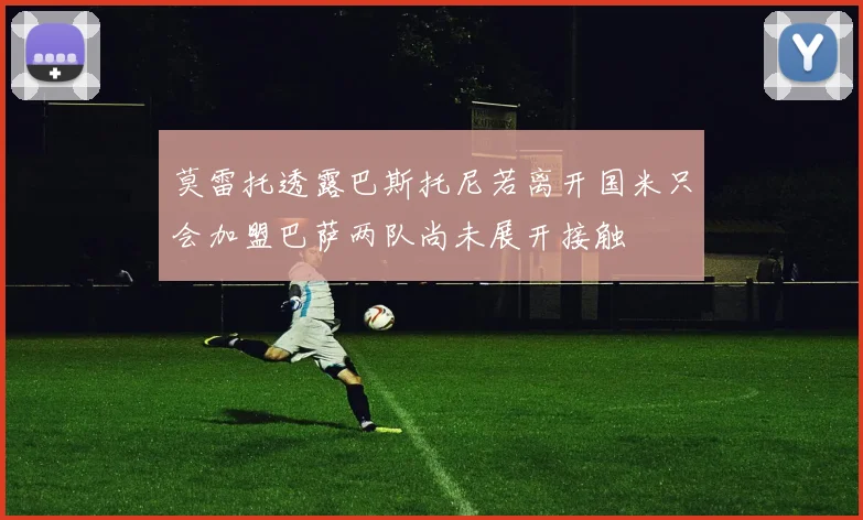 莫雷托透露巴斯托尼若离开国米只会加盟巴萨两队尚未展开接触