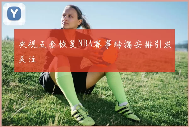 央视五套恢复NBA赛事转播安排引发关注