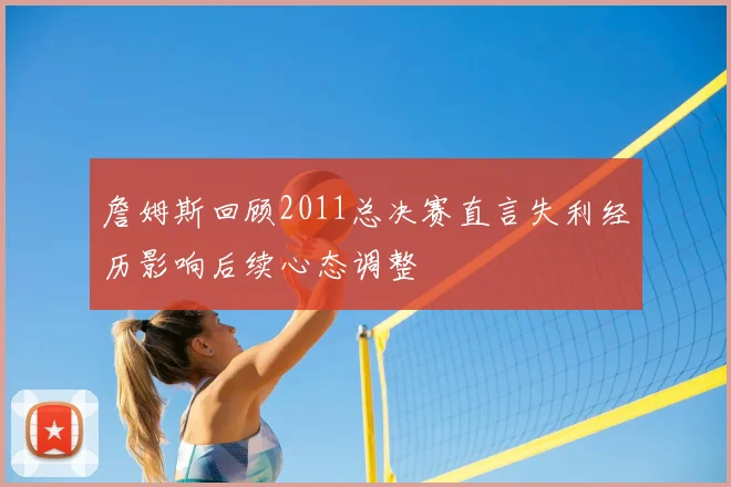 詹姆斯回顾2011总决赛直言失利经历影响后续心态调整