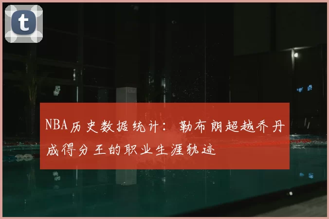 NBA历史数据统计：勒布朗超越乔丹成得分王的职业生涯轨迹