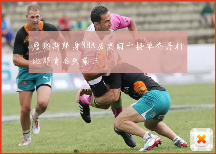 詹姆斯跻身NBA历史前十榜单乔丹科比邓肯名列前三