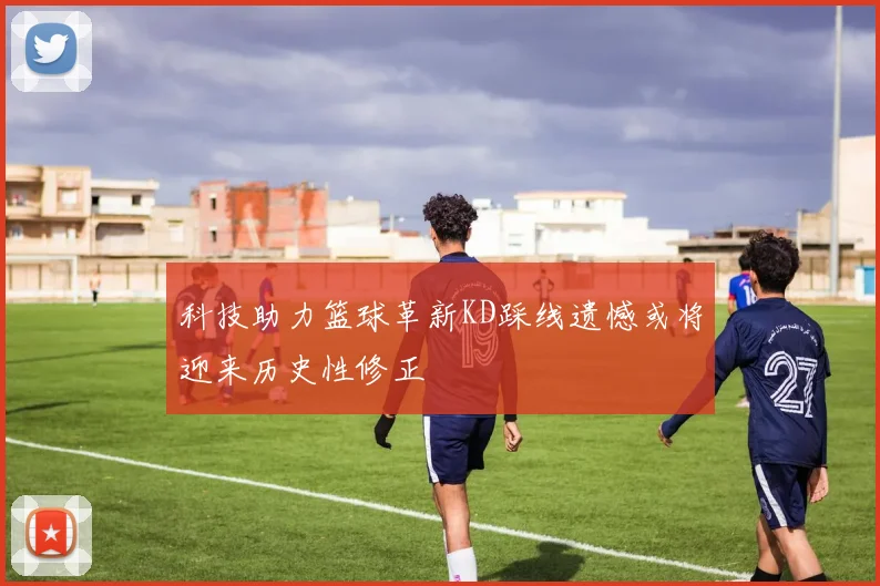 科技助力篮球革新KD踩线遗憾或将迎来历史性修正