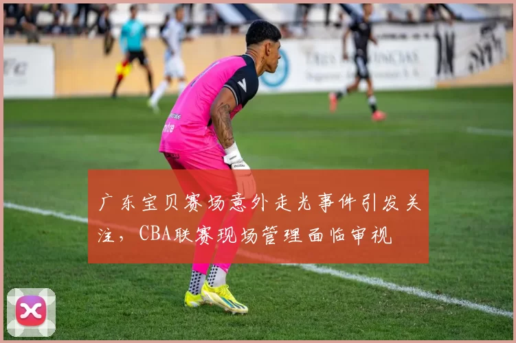 广东宝贝赛场意外走光事件引发关注，CBA联赛现场管理面临审视