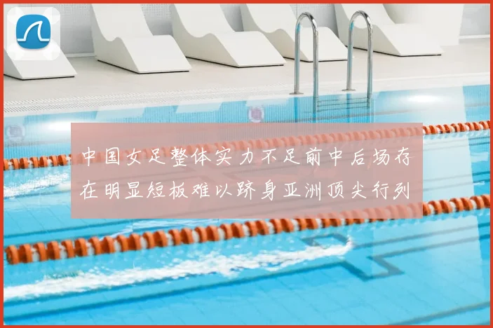 中国女足整体实力不足前中后场存在明显短板难以跻身亚洲顶尖行列