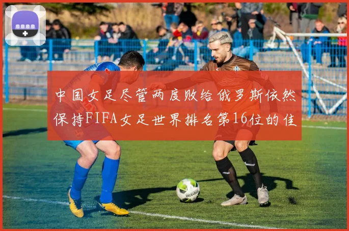 中国女足尽管两度败给俄罗斯依然保持FIFA女足世界排名第16位的佳绩