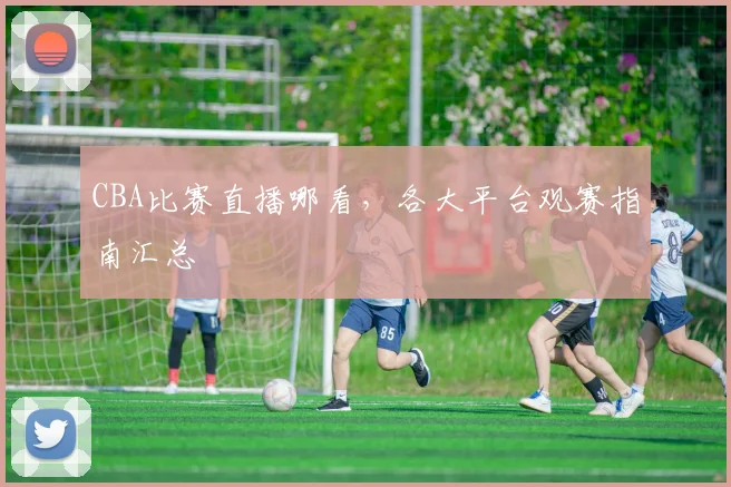 CBA比赛直播哪看，各大平台观赛指南汇总