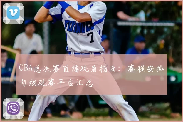 CBA总决赛直播观看指南：赛程安排与线观赛平台汇总
