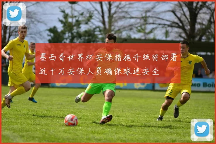 墨西哥世界杯安保措施升级将部署近十万安保人员确保球迷安全