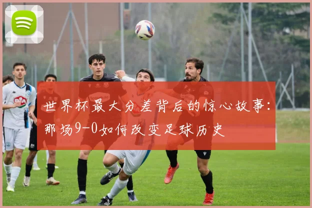 世界杯最大分差背后的惊心故事:那场9-0如何改变足球历史