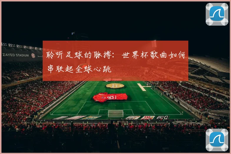 聆听足球的脉搏:世界杯歌曲如何串联起全球心跳