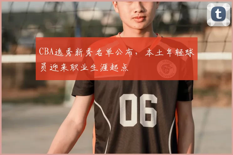 CBA选秀新秀名单公布，本土年轻球员迎来职业生涯起点