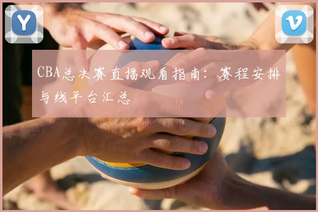 CBA总决赛直播观看指南：赛程安排与线平台汇总