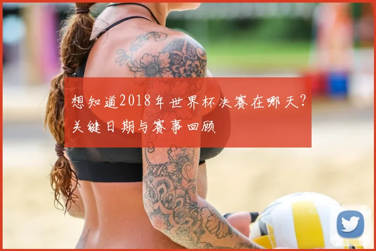 想知道2018年世界杯决赛在哪天？关键日期与赛事回顾