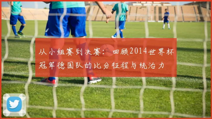 从小组赛到决赛:回顾2014世界杯冠军德国队的比分征程与统治力