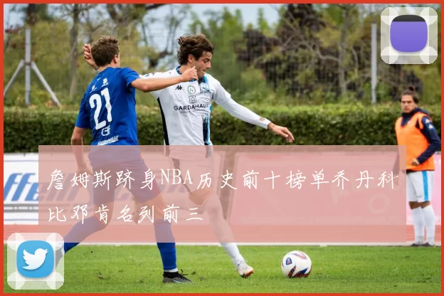 詹姆斯跻身NBA历史前十榜单乔丹科比邓肯名列前三