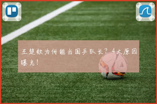 王楚钦为何能当国乒队长?4大原因曝光!