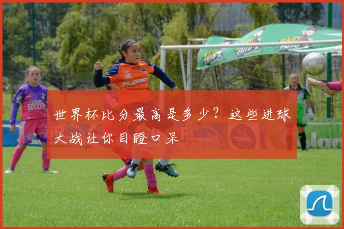 世界杯比分最高是多少?这些进球大战让你目瞪口呆