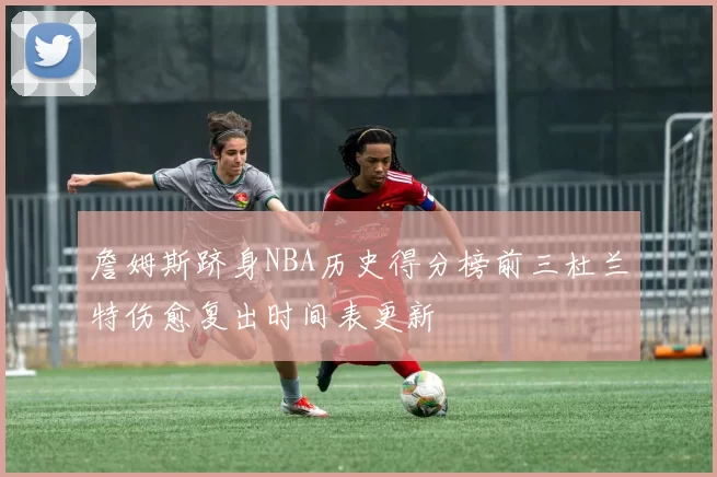 詹姆斯跻身NBA历史得分榜前三杜兰特伤愈复出时间表更新