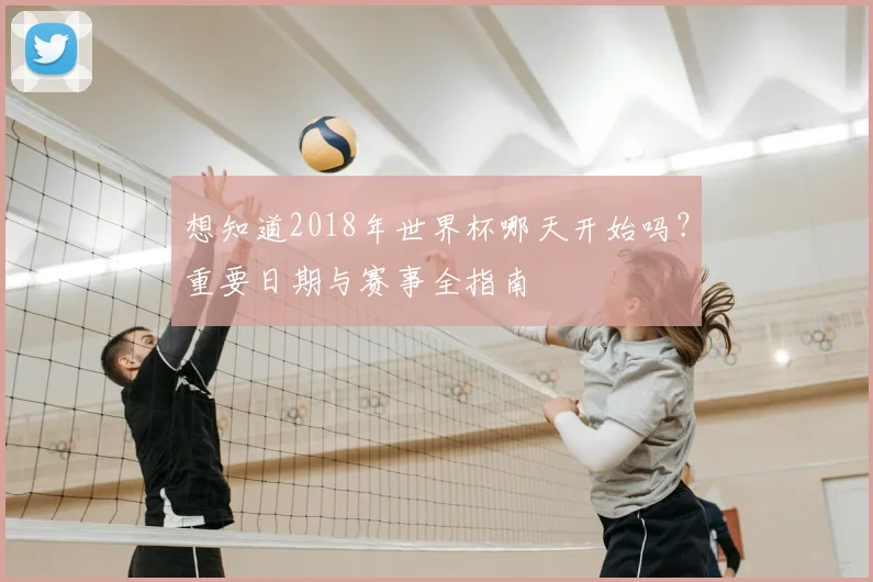 想知道2018年世界杯哪天开始吗？重要日期与赛事全指南