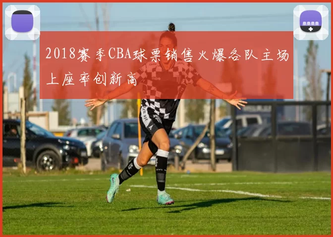 2018赛季CBA球票销售火爆各队主场上座率创新高